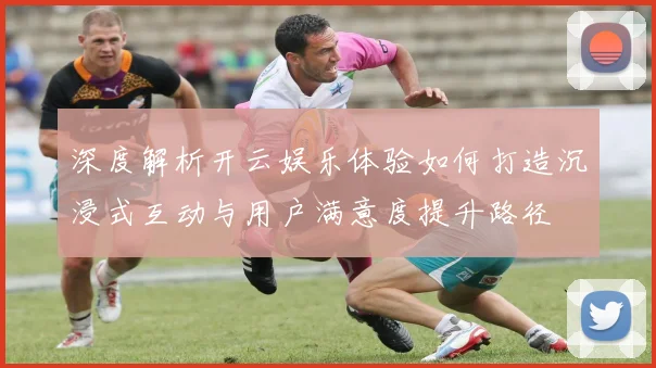 深度解析开云娱乐体验如何打造沉浸式互动与用户满意度提升路径